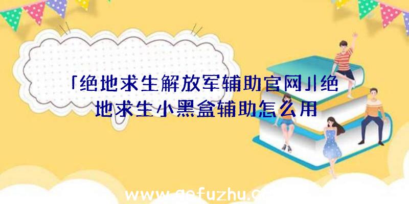 「绝地求生解放军辅助官网」|绝地求生小黑盒辅助怎么用